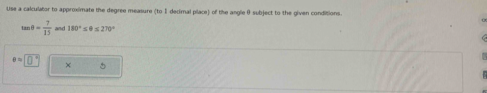 Use a calculator to approximate the degree measure (to 1 decimal place) of the angle θ subject to the given conditions.
tan θ = 7/15  and 180°≤ θ ≤ 270°
θ approx □°
×