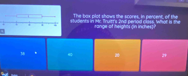 The box plot shows the scores, in percent, of the
students in Mr. Truitt's 2nd period class. What is the
range of heights (in inches)?
a
38
40
20
29
Dun