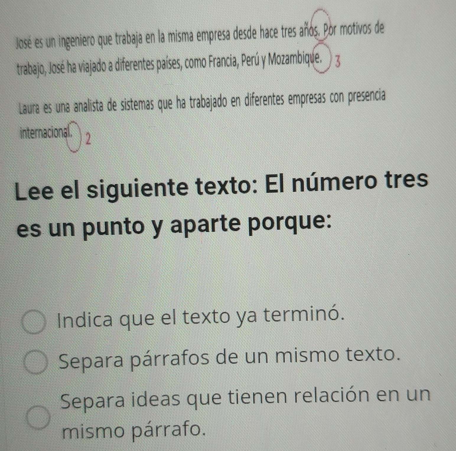 Jose es un ingeniero que trabaja en la misma empresa desde hace tres años. Por motivos de
trabajo, José ha viajado a diferentes países, como Francia, Perú y Mozambique. ) 3
Laura es una analista de sistemas que ha trabajado en diferentes empresas con presencia
internacional. 2
Lee el siguiente texto: El número tres
es un punto y aparte porque:
Indica que el texto ya terminó.
Separa párrafos de un mismo texto.
Separa ideas que tienen relación en un
mismo párrafo.