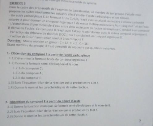 mere mécanique totale du système
EXERCICE 3
Dans le cadre des préparatifs de l'examen de baccalauréat, un membre de ton groupe d'étude vous
propose les suites réactionnelles suivants afin d'étudier l'acide carboxylique et ses dérivés
- Un acide carboxylique C de formule brute C_3H_6O_2 réagit avec un alcool secondaire à chaine carbonée
saturée A pour donner un composé organique E de masse molaire moléculaire M_1=116gmol^(-1) et de l'eau
- L'élimination d'une molécule d'eau entre deux molécules de l'acide carboxylique C conduit à un comossé
B dérivé de l'acide. Ce composé B réagit avec l'alcool A pour donner aussi le même composé organique E
- Par action du chlorure de thionyle (SOO_2) sur C on obtient un composé organique D
- L'action de D sur l'ammoniac conduit à un composé F
Données : Masse molaire en g/mol : C=12:H=1:O=16.
Etant membre du groupe, il t'est demandé de répondre aux questions suivantes.
1- Obtention du composé E à partir de l'acide carboxylique
1.1) Détermine la formule brute du composé organique E.
1.2) Donne la formule semi-développée et le nom :
1.2.1-du composé C ;
1.2.2-du composé A ;
1.2.3-du composé E.
1.3) Ecris l'équation-bilan de la réaction qui se produit entre C et A.
1.4) Donne le nom et les caractéristiques de cette réaction
2- Obtention du composé E à partir du dérivé d'acide
2.1) Donne la fonction chimique, la formule semi-développée et le nom de B
2.2) Ecris l'équation-bilan de la réaction qui se produit entre B et A.
2.3) Donne le nom et les caractéristiques de cette réaction.
2