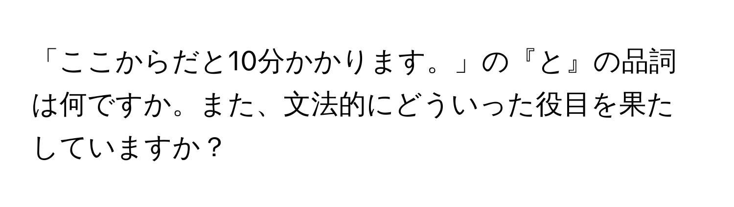 「ここからだと10分かかります。」の『と』の品詞は何ですか。また、文法的にどういった役目を果たしていますか？