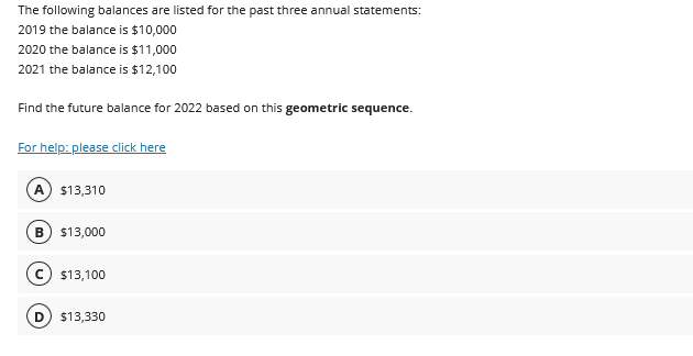 The following balances are listed for the past three annual statements:
2019 the balance is $10,000
2020 the balance is $11,000
2021 the balance is $12,100
Find the future balance for 2022 based on this geometric sequence.
For help: please click here
A $13,310
B $13,000
C $13,100
D  $13,330