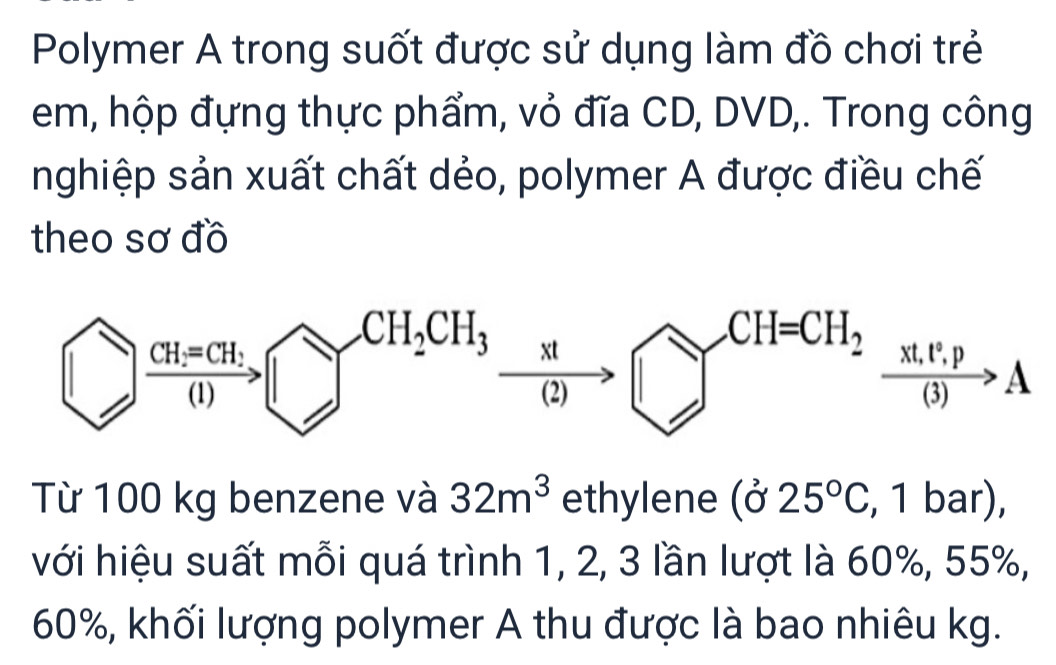 Polymer A trong suốt được sử dụng làm đồ chơi trẻ
em, hộp đựng thực phẩm, vỏ đĩa CD, DVD,. Trong công
nghiệp sản xuất chất dẻo, polymer A được điều chế
theo sơ đồ
Từ 100 kg benzene và 32m^3 ethylene (025°C , 1 bar),
với hiệu suất mỗi quá trình 1, 2, 3 lần lượt là 60%, 55%,
60%, khối lượng polymer A thu được là bao nhiêu kg.