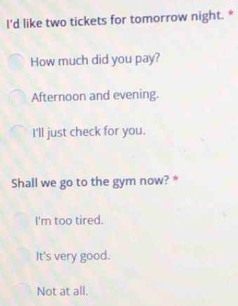 I'd like two tickets for tomorrow night. *
How much did you pay?
Afternoon and evening.
I'll just check for you.
Shall we go to the gym now? *
I'm too tired.
It's very good.
Not at all.