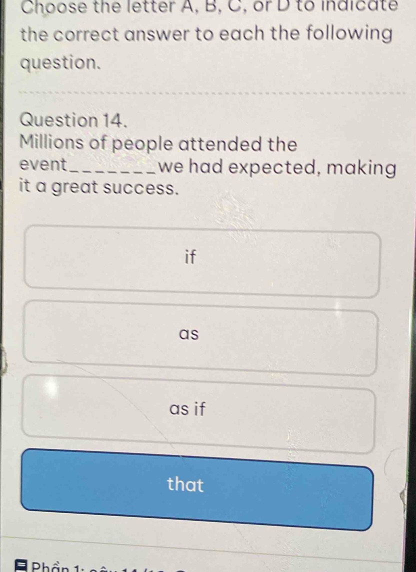 Choose the letter A, B, C, or D to indicate
the correct answer to each the following 
question.
Question 14.
Millions of people attended the
event_ we had expected, making
it a great success.
if
as
as if
that
Phần 1: