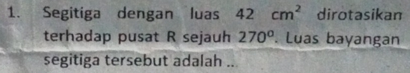 Segitiga dengan luas 42cm^2 dirotasikan 
terhadap pusat R sejauh 270°. Luas bayangan 
segitiga tersebut adalah ..