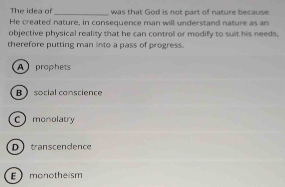 The idea of_ was that God is not part of nature because
He created nature, in consequence man will understand nature as an
objective physical reality that he can control or modify to suit his needs,
therefore putting man into a pass of progress.
A prophets
B social conscience
Cmonolatry
Dtranscendence
E monotheism