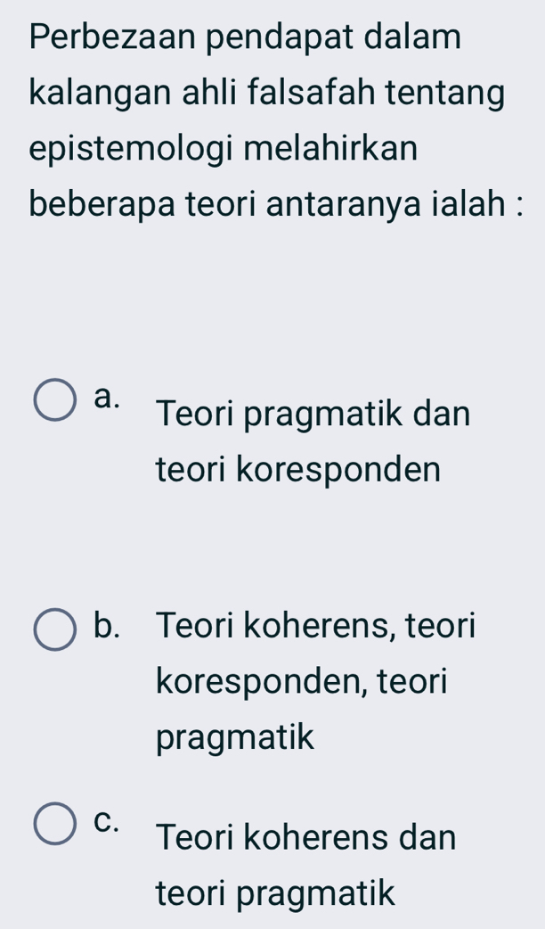 Perbezaan pendapat dalam
kalangan ahli falsafah tentang
epistemologi melahirkan
beberapa teori antaranya ialah :
a. Teori pragmatik dan
teori koresponden
b. Teori koherens, teori
koresponden, teori
pragmatik
C. Teori koherens dan
teori pragmatik