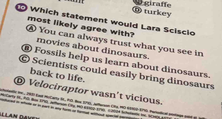 giraffe
D turkey
Which statement would Lara Sciscio
most likely agree with?
④ You can always trust what you see in
movies about dinosaurs.
⑧ Fossils help us learn about dinosaurs.
© Scientists could easily bring dinosaurs
back to life.
D Velociraptor wasn’t vicious.
cholastic Inc., 2931 East McCarty St., P.O. Box 3710, Jefferson City, MO 65102-3710. Periodical postage paid at I
McCarty St., P.O. Box 3710, Jefferson City, MO 65102-3710. @2024 Scholastic Inc. SCHOLAST
roduced in whole or in part in any form or format without special permis