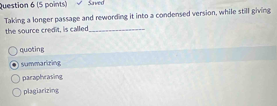 Saved
Taking a longer passage and rewording it into a condensed version, while still giving
the source credit, is called_
quoting
summarizing
paraphrasing
plagiarizing