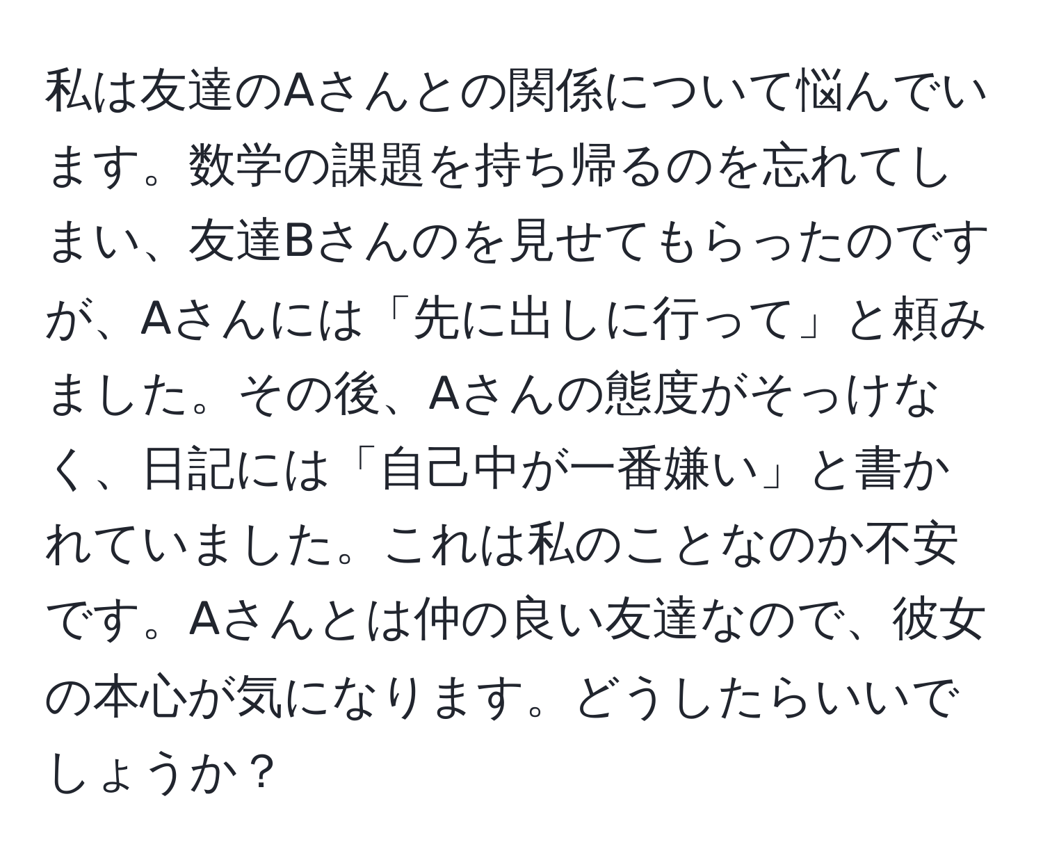 私は友達のAさんとの関係について悩んでいます。数学の課題を持ち帰るのを忘れてしまい、友達Bさんのを見せてもらったのですが、Aさんには「先に出しに行って」と頼みました。その後、Aさんの態度がそっけなく、日記には「自己中が一番嫌い」と書かれていました。これは私のことなのか不安です。Aさんとは仲の良い友達なので、彼女の本心が気になります。どうしたらいいでしょうか？