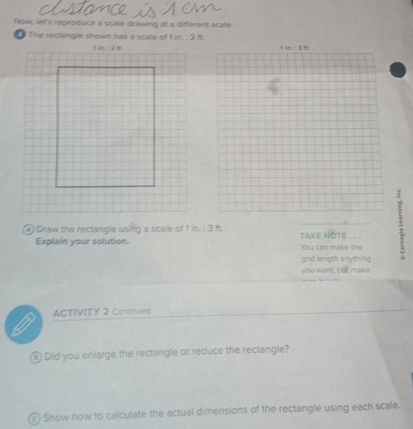 Now, let's reproduce a scale drawing at a different scale.
The rectangle shown has a scale of 1 in. : 2 ft.
a Draw the rectangle using a scale of 1 in. : 3 ft. _TAKE NOTE . . . 5
Explain your solution. You can make the
grid length anything
you want, but make
ACTIVITY 2 Continued
_
Did you enlarge the rectangle or reduce the rectangle?
Show how to calculate the actual dimensions of the rectangle using each scale.