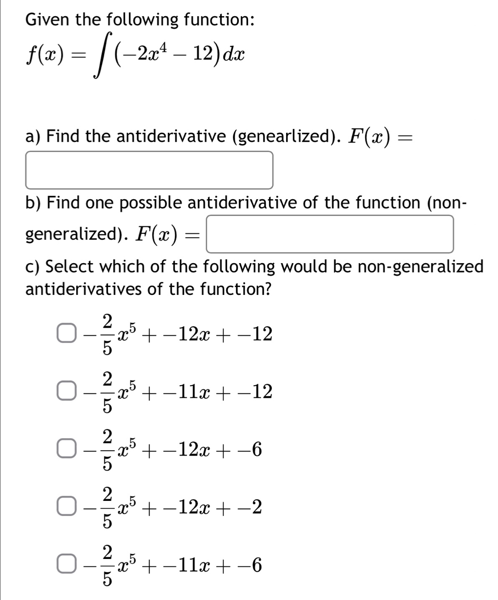 Given the following function:
f(x)=∈t (-2x^4-12)dx
a) Find the antiderivative (genearlized). F(x)=
□ 
b) Find one possible antiderivative of the function (non-
generalized). F(x)=□
c) Select which of the following would be non-generalized
antiderivatives of the function?
- 2/5 x^5+-12x+-12
- 2/5 x^5+-11x+-12
- 2/5 x^5+-12x+-6
- 2/5 x^5+-12x+-2
- 2/5 x^5+-11x+-6