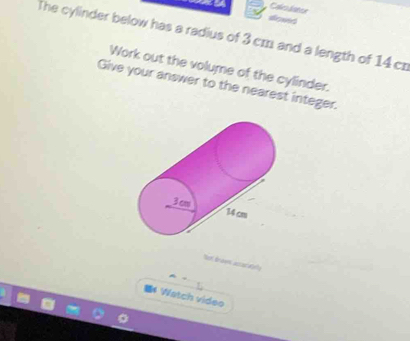 a Calsuliatcr 
alowed 
The cylinder below has a radius of 3 cm and a length of 14 cr 
Work out the volume of the cylinder. 
Give your answer to the nearest integer.
3 cm 14 cm
Nel Browns acsad das 
* Watch video