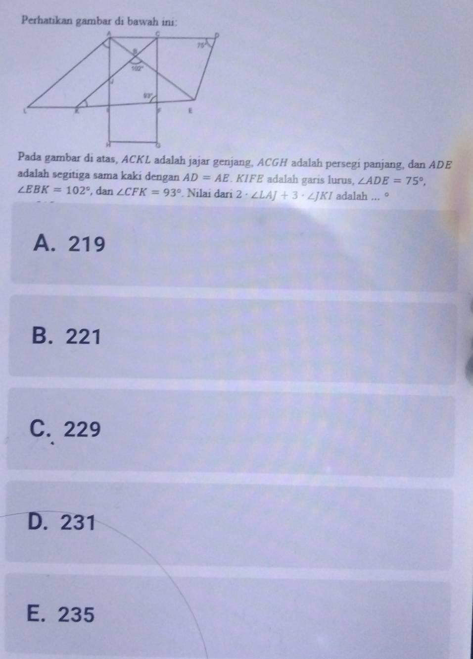 Perhatikan gambar di bawah ini:
Pada gambar di atas, ACKL adalah jajar genjang, ACGH adalah persegi panjang, dan ADE
adalah segitiga sama kaki dengan AD=AE. KIFE adalah garis lurus, ∠ ADE=75°,
∠ EBK=102° , dan ∠ CFK=93°. Nilai đari 2· ∠ LAJ+3· ∠ JKI adalah ... °
A. 219
B. 221
C. 229
D. 231
E. 235