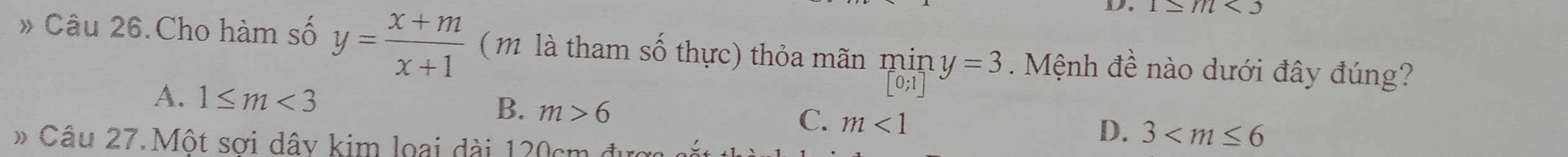 1≥ //l
» Câu 26.Cho hàm số y= (x+m)/x+1  ( l tham số thực) thỏa mãn min y=3 Mệnh đề nào dưới đây đúng?
[0;1
A. 1≤ m<3</tex> B. m>6 C. m<1</tex> 
» Câu 27.Một sơi dây kim loại dài 120cm được
D. 3