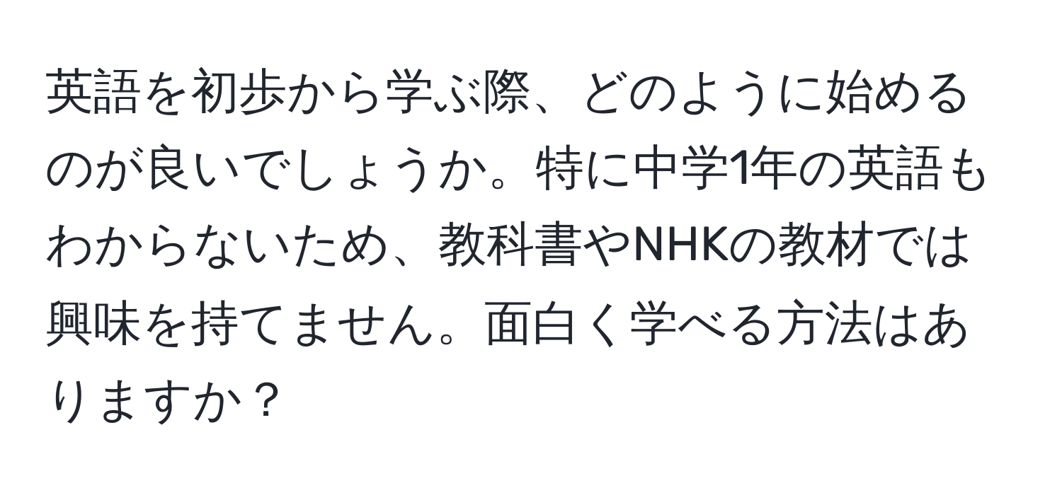 英語を初歩から学ぶ際、どのように始めるのが良いでしょうか。特に中学1年の英語もわからないため、教科書やNHKの教材では興味を持てません。面白く学べる方法はありますか？