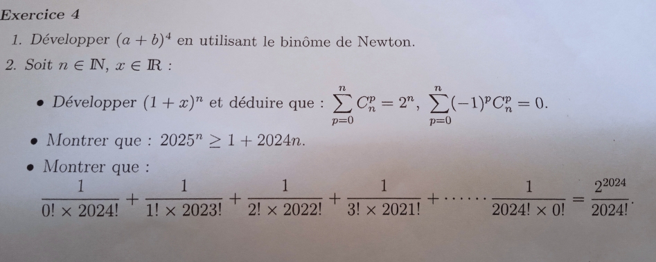 Développer (a+b)^4 en utilisant le binôme de Newton. 
2. Soit n∈ N, x∈ R : 
Développer (1+x)^n et déduire que : sumlimits _(p=0)^nC_n^(p=2^n), sumlimits _(p=0)^n(-1)^pC_n^(p=0. 
Montrer que : 2025^n)≥ 1+2024n. 
Montrer que :
 1/0!* 2024! + 1/1!* 2023! + 1/2!* 2022! + 1/3!* 2021! +·s ·s  1/2024!* 0! = 2^(2024)/2024! .