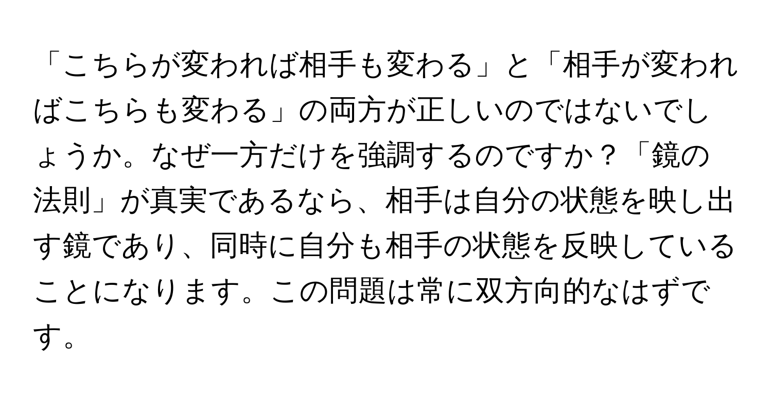 「こちらが変われば相手も変わる」と「相手が変わればこちらも変わる」の両方が正しいのではないでしょうか。なぜ一方だけを強調するのですか？「鏡の法則」が真実であるなら、相手は自分の状態を映し出す鏡であり、同時に自分も相手の状態を反映していることになります。この問題は常に双方向的なはずです。