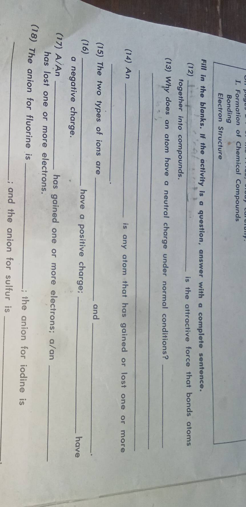Formation of Chemical Compounds 
Bonding 
Electron Structure 
Fill in the blanks. If the activity is a question, answer with a complete sentence. 
(12)_ 
is the attractive force that bonds atoms 
together into compounds. 
(13) Why does an atom have a neutral charge under normal conditions?_ 
_ 
_ 
(14) An _is any atom that has gained or lost one or more . 
_ 
. 
(15) The two types of ions are_ 
and_ 
. 
(16) _have a positive charge; 
_have 
a negative charge. 
(17) A/An _has gained one or more electrons; a/an_ 
has lost one or more electrons. 
_ 
(18) The anion for fluorine is _; the anion for iodine is 
; and the anion for sulfur is 
_