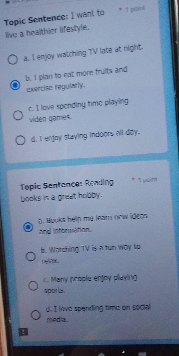 Topic Sentence: I want to * 1 point
live a healthier lifestyle.
a. I enjoy watching TV late at night.
b. I plan to eat more fruits and
exercise regularly.
c. I love spending time playing
video games.
d. I enjoy staying indoors all day.
Topic Sentence: Reading * 1 point
books is a great hobby.
a. Books help me learn new ideas
and information.
b. Watching TV is a fun way to
relax.
c. Many people enjoy playing
sports.
d. I love spending time on social
media.
: