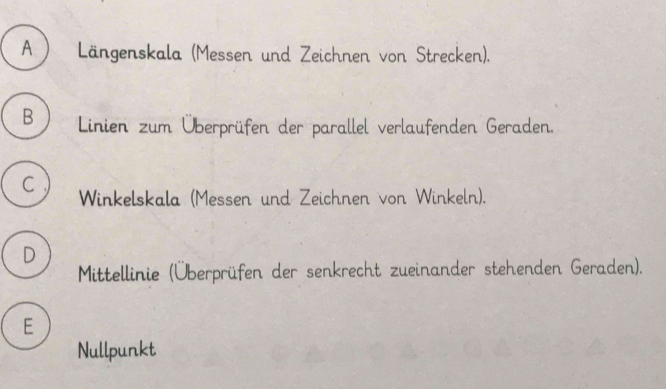 A) Längenskala (Messen und Zeichnen von Strecken).
B Linien zum Überprüfen der parallel verlaufenden Geraden.
C)
Winkelskala (Messen und Zeichnen von Winkeln).
D
Mittellinie (Überprüfen der senkrecht zueinander stehenden Geraden).
E
Nullpunkt