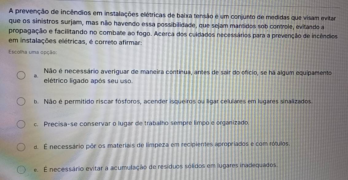 A prevenção de incêndios em instalações elétricas de baixa tensão é um conjunto de medidas que visam evitar
que os sinistros surjam, mas não havendo essa possibilidade, que sejam mantidos sob controle, evitando a
propagação e facilitando no combate ao fogo. Acerca dos cuidados necessários para a prevenção de incêndios
em instalações elétricas, é correto afirmar:
Escolha uma opção:
Não é necessário averiguar de maneira contínua, antes de sair do ofício, se há algum equipamento
a.
elétrico ligado após seu uso.
b. Não é permitido riscar fósforos, acender isqueiros ou ligar celulares em lugares sinalizados.
c. Precisa-se conservar o lugar de trabalho sempre limpo e organizado.. É necessário pôr os materiais de limpeza em recipientes apropriados e com rótulos.
e. É necessário evitar a acumulação de resíduos sólidos em lugares inadequados.