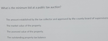 What is the minimum bid at a public tax auction?
The amount established by the tax collector and approved by the county board of supervisors
The market value of the property.
The assessed value of the property.
The outstanding property tax balance