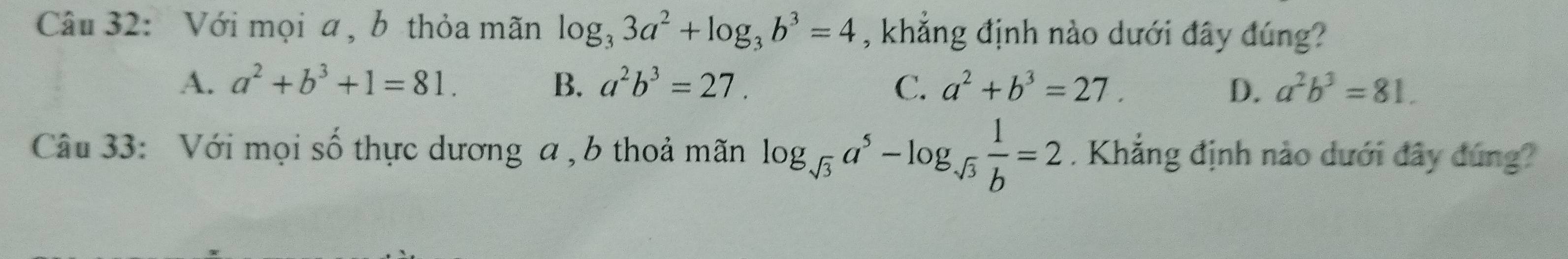 Với mọi a , b thỏa mãn log _33a^2+log _3b^3=4 , khẳng định nào dưới đây đúng?
A. a^2+b^3+1=81. B. a^2b^3=27. C. a^2+b^3=27. D、 a^2b^3=81. 
Câu 33: Với mọi số thực dương a , b thoả mãn log _sqrt(3)a^5-log _sqrt(3) 1/b =2. Khẳng định nào dưới đây đúng?