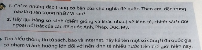 Chỉ ra những đặc trưng cơ bản của chủ nghĩa đế quốc. Theo em, đặc trưng 
nào là quan trọng nhất? Vì sao? 
2. Hãy lập bảng so sánh (điểm giống và khác nhau) về kinh tế, chính sách đối 
ngoại nổi bật của các đế quốc Anh, Pháp, Đức, Mỹ. 
Tìm hiểu thông tin từ sách, báo và internet, hãy kể tên một số công ti đa quốc gia 
có phạm vi ảnh hưởng lớn đối với nền kinh tế nhiều nước trên thế giới hiện nay.