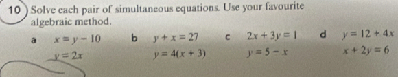 10 ) Solve each pair of simultaneous equations. Use your favourite
algebraic method.
a x=y-10 b y+x=27 C 2x+3y=1 d y=12+4x
y=2x y=4(x+3) y=5-x x+2y=6