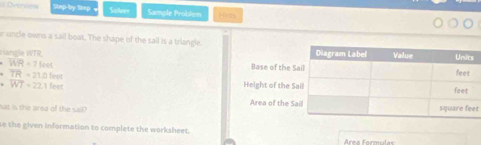 Dvervew Step-by-Step Solver Sample Problem Hints 
r uncle owns a sail boat. The shape of the sail is a triangle. 
riangle WTR,
overline WR=7feet
Base of the
overline TR=21.0feet
· overline WT=22.1feet Height of the 
Area of the 
hat is the area of the sail? t 
se the given information to complete the worksheet. 
Área Formulas