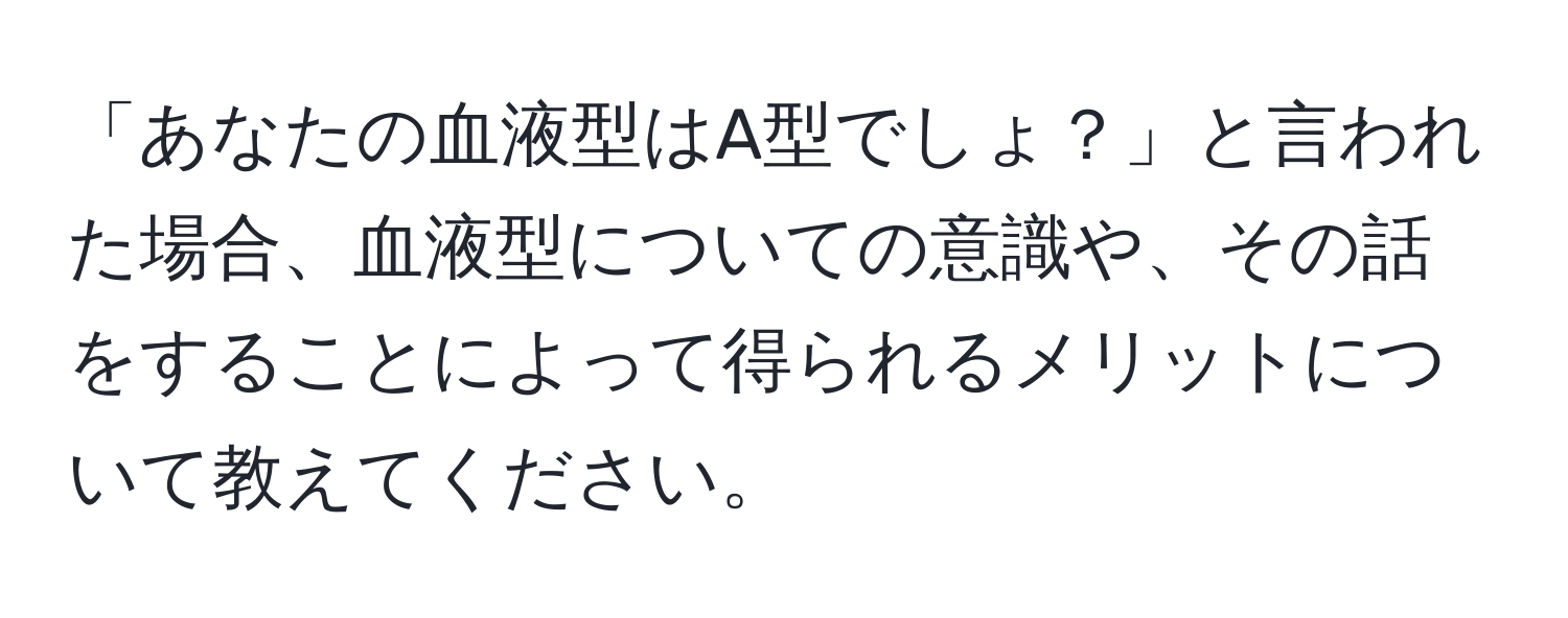 「あなたの血液型はA型でしょ？」と言われた場合、血液型についての意識や、その話をすることによって得られるメリットについて教えてください。