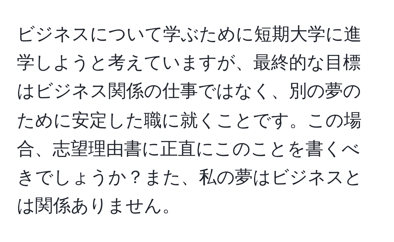 ビジネスについて学ぶために短期大学に進学しようと考えていますが、最終的な目標はビジネス関係の仕事ではなく、別の夢のために安定した職に就くことです。この場合、志望理由書に正直にこのことを書くべきでしょうか？また、私の夢はビジネスとは関係ありません。