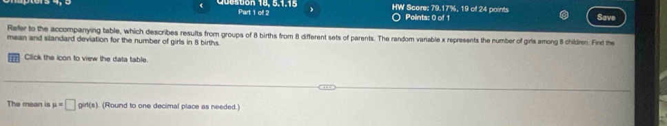 < Quesdón 18,54.15 > HW Score; 79.17%, 19 of 24 points 
Part 1 of 2 Points: 0 of 1 Save 
Refer to the accompanying table, which describes results from groups of 8 births from 8 different sets of parents. The random variable x represents the number of girls among 8 children. Find the 
mean and standard deviation for the number of girls in 8 births. 
Click the icon to view the data table. 
The mean is mu =□ girl(s). (Round to one decimal place as needed.)