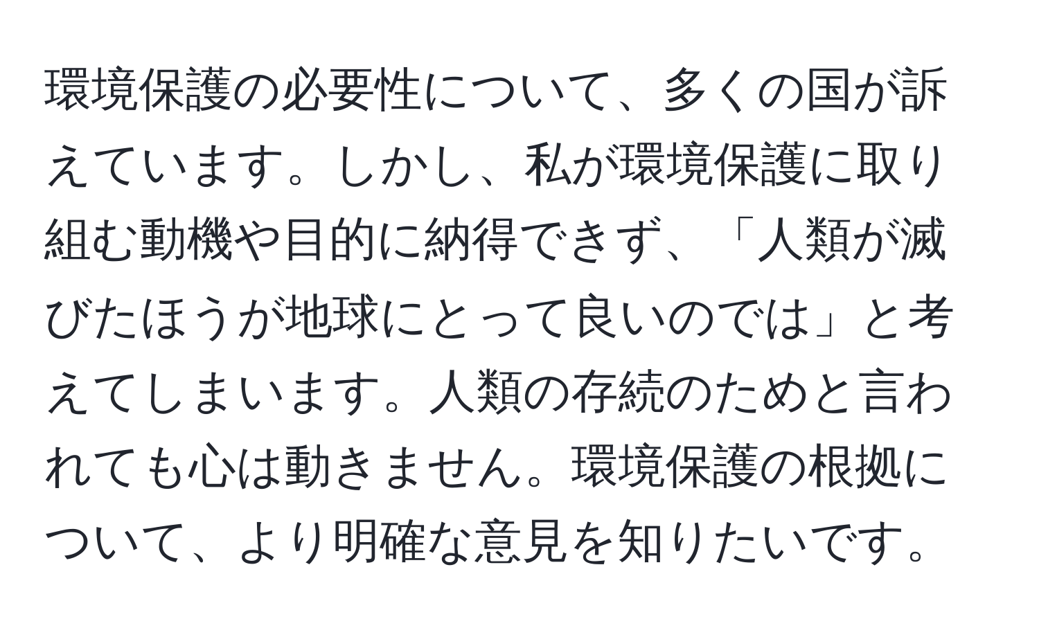 環境保護の必要性について、多くの国が訴えています。しかし、私が環境保護に取り組む動機や目的に納得できず、「人類が滅びたほうが地球にとって良いのでは」と考えてしまいます。人類の存続のためと言われても心は動きません。環境保護の根拠について、より明確な意見を知りたいです。