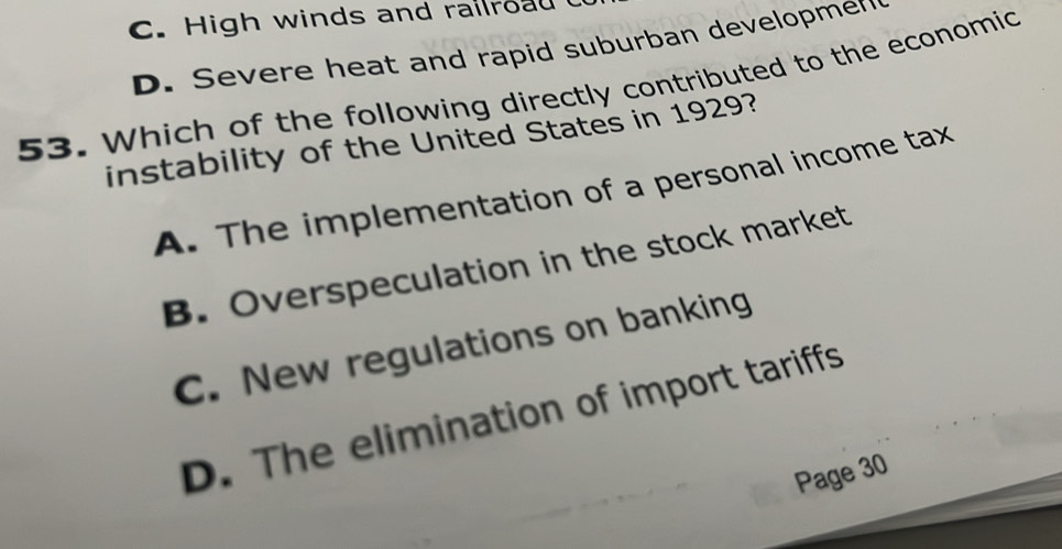 C. High winds and railroad
D. Severe heat and rapid suburban developmer
53. Which of the following directly contributed to the economic
instability of the United States in 1929?
A. The implementation of a personal income tax
B. Overspeculation in the stock market
C. New regulations on banking
D. The elimination of import tariffs
Page 30