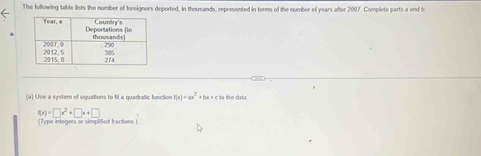 The following table lists the number of foreigners deported, in thousands, represented in terms of the number of years after 2007. Complete parts a and b 
(a) Use a system of equations to fit a quadratic function f(x)=ax^2+bx+c to the data
f(x)=□ x^2+□ x+□
(Type integers or simplified fractions )