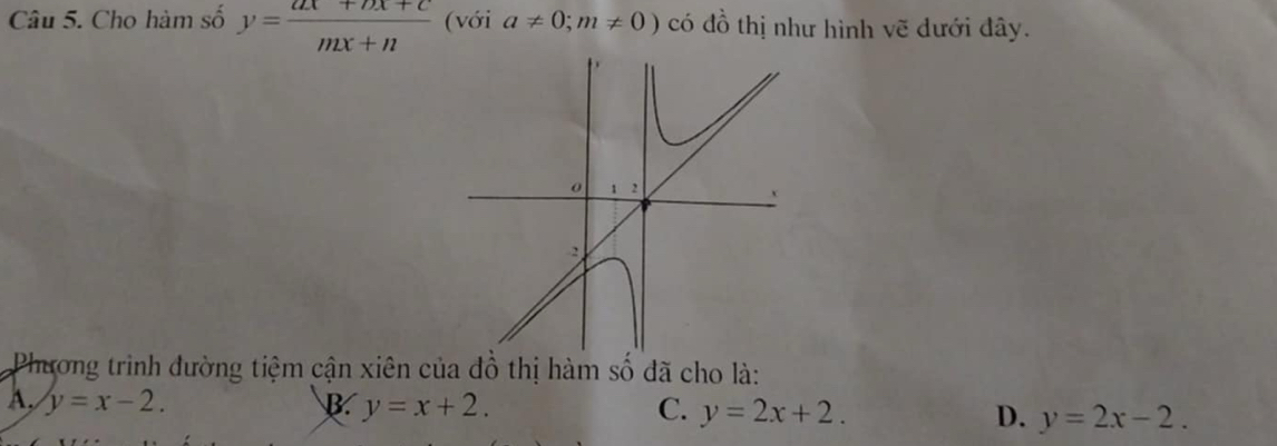 Cho hàm số y= (ax+bx+c)/mx+n  (với a!= 0;m!= 0) có đồ thị như hình vẽ đưới đây.
Phương trình đường tiệm cận xiên của đồ thị hàm số đã cho là:
A, y=x-2. B. y=x+2. C. y=2x+2. D. y=2x-2.