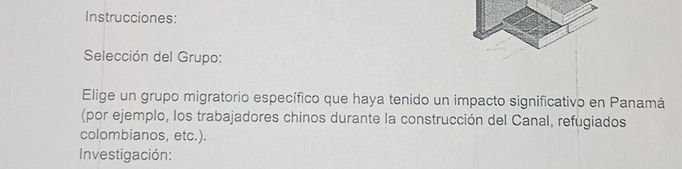 Instrucciones: 
Selección del Grupo: 
Elige un grupo migratorio específico que haya tenido un impacto significativo en Panamá 
(por ejemplo, los trabajadores chinos durante la construcción del Canal, refugiados 
colombianos, etc.). 
Investigación: