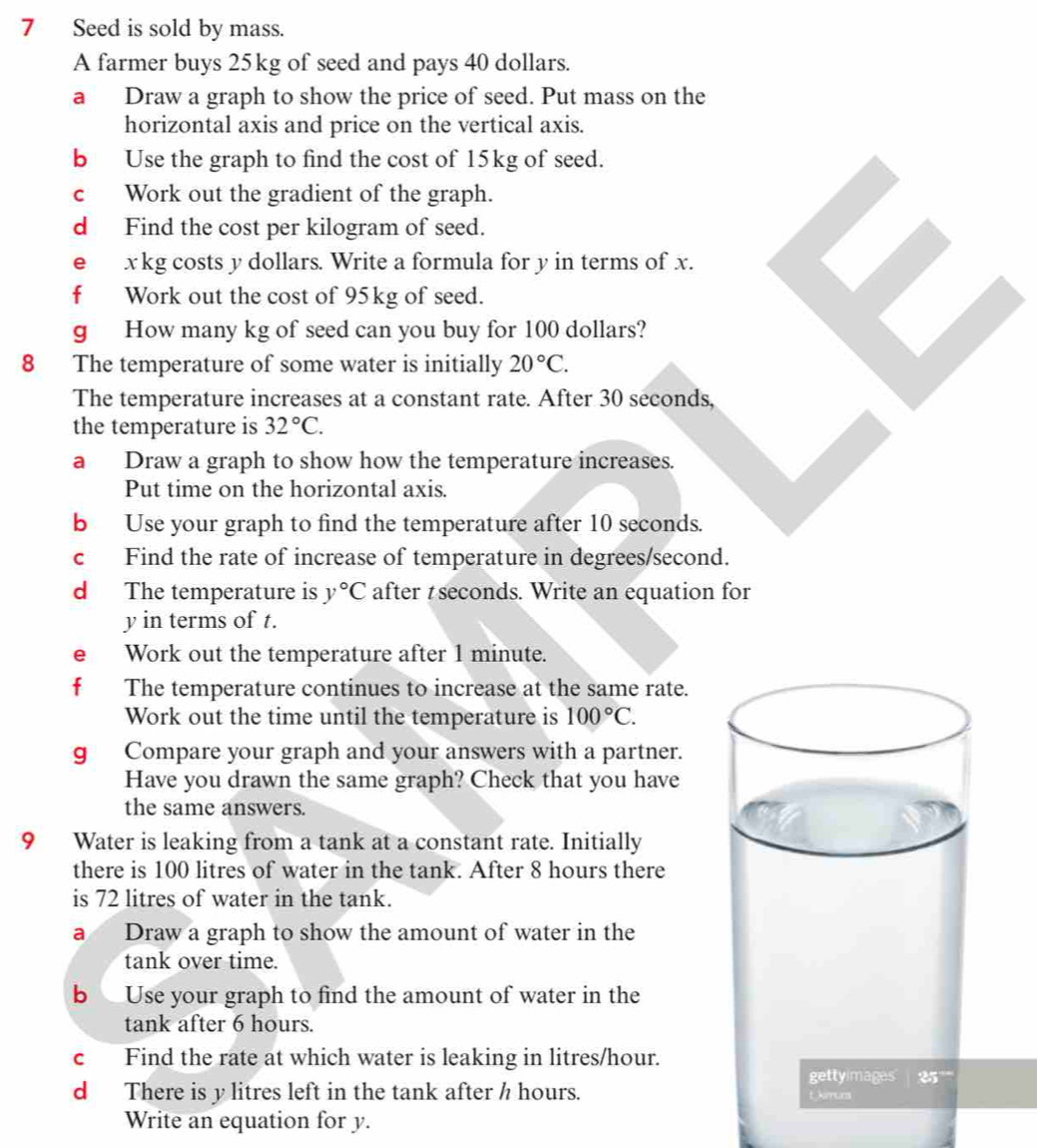 Seed is sold by mass.
A farmer buys 25kg of seed and pays 40 dollars.
a Draw a graph to show the price of seed. Put mass on the
horizontal axis and price on the vertical axis.
b Use the graph to find the cost of 15kg of seed.
c Work out the gradient of the graph.
d Find the cost per kilogram of seed.
e xkg costs y dollars. Write a formula for y in terms of x.
f Work out the cost of 95kg of seed.
g How many kg of seed can you buy for 100 dollars?
8 The temperature of some water is initially 20°C.
The temperature increases at a constant rate. After 30 seconds,
the temperature is 32°C.
a Draw a graph to show how the temperature increases.
Put time on the horizontal axis.
b Use your graph to find the temperature after 10 seconds.
c Find the rate of increase of temperature in degrees/second.
d The temperature is y°C after ₹ seconds. Write an equation for
y in terms of t.
e Work out the temperature after 1 minute.
fù The temperature continues to increase at the same rate.
Work out the time until the temperature is 100°C.
g Compare your graph and your answers with a partner.
Have you drawn the same graph? Check that you have
the same answers.
9 Water is leaking from a tank at a constant rate. Initially
there is 100 litres of water in the tank. After 8 hours there
is 72 litres of water in the tank.
a Draw a graph to show the amount of water in the
tank over time.
b Use your graph to find the amount of water in the
tank after 6 hours.
c Find the rate at which water is leaking in litres/hour.
d There is y litres left in the tank after h hours. 
Write an equation for y.