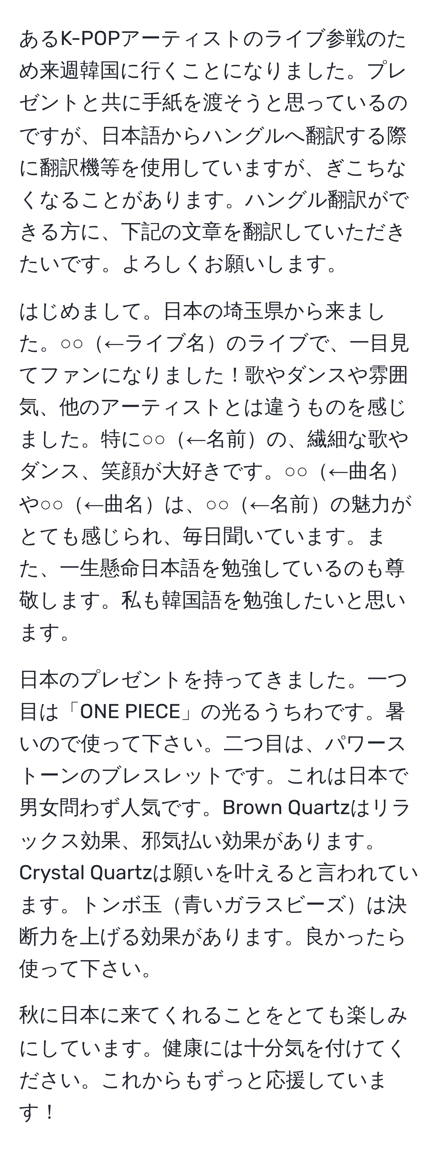 あるK-POPアーティストのライブ参戦のため来週韓国に行くことになりました。プレゼントと共に手紙を渡そうと思っているのですが、日本語からハングルへ翻訳する際に翻訳機等を使用していますが、ぎこちなくなることがあります。ハングル翻訳ができる方に、下記の文章を翻訳していただきたいです。よろしくお願いします。

はじめまして。日本の埼玉県から来ました。○○←ライブ名のライブで、一目見てファンになりました！歌やダンスや雰囲気、他のアーティストとは違うものを感じました。特に○○←名前の、繊細な歌やダンス、笑顔が大好きです。○○←曲名や○○←曲名は、○○←名前の魅力がとても感じられ、毎日聞いています。また、一生懸命日本語を勉強しているのも尊敬します。私も韓国語を勉強したいと思います。

日本のプレゼントを持ってきました。一つ目は「ONE PIECE」の光るうちわです。暑いので使って下さい。二つ目は、パワーストーンのブレスレットです。これは日本で男女問わず人気です。Brown Quartzはリラックス効果、邪気払い効果があります。Crystal Quartzは願いを叶えると言われています。トンボ玉青いガラスビーズは決断力を上げる効果があります。良かったら使って下さい。

秋に日本に来てくれることをとても楽しみにしています。健康には十分気を付けてください。これからもずっと応援しています！