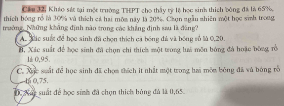 Câu 32, Khảo sát tại một trường THPT cho thấy tỷ lệ học sinh thích bóng đá là 65%,
thích bóng rồ là 30% và thích cả hai môn này là 20%. Chọn ngẫu nhiên một học sinh trong
trường, Những khẳng định nào trong các khẳng định sau là đúng?
A. Xác suất để học sinh đã chọn thích cả bóng đá và bóng rồ là 0, 20.
B. Xác suất để học sinh đã chọn chi thích một trong hai môn bóng đá hoặc bóng rỗ
là 0,95.
C. Xác suất để học sinh đã chọn thích ít nhất một trong hai môn bóng đá và bóng rồ
la 0,75.
D. Xát suất để học sinh đã chọn thích bóng đá là 0,65.