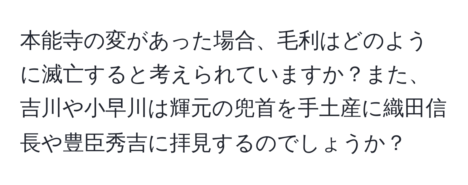 本能寺の変があった場合、毛利はどのように滅亡すると考えられていますか？また、吉川や小早川は輝元の兜首を手土産に織田信長や豊臣秀吉に拝見するのでしょうか？