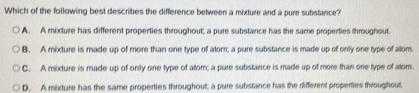 Which of the following best describes the difference between a mixture and a pure substance?
A. A mixture has different properties throughout; a pure substance has the same properties throughout.
B. A mixture is made up of more than one type of alom; a pure substance is made up of only one type of alom.
C. A mixture is made up of only one type of atom; a pure substance is made up of more than one type of atom.
D. A mixture has the same properties throughout; a pure substance has the different propenties throughout.