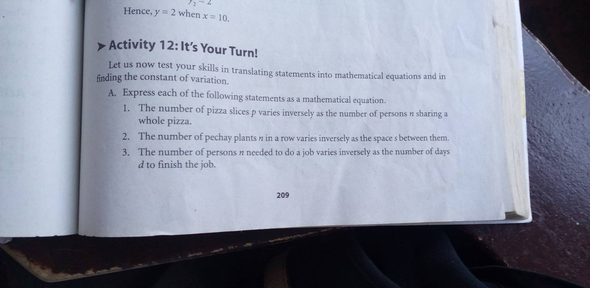 y_2-2
Hence, y=2 when x=10. 
Activity 12: It’s Your Turn! 
Let us now test your skills in translating statements into mathematical equations and in 
finding the constant of variation. 
A. Express each of the following statements as a mathematical equation. 
1. The number of pizza slices p varies inversely as the number of persons n sharing a 
whole pizza. 
2. The number of pechay plants n in a row varies inversely as the space s between them. 
3. The number of persons n needed to do a job varies inversely as the number of days 
d to finish the job. 
209