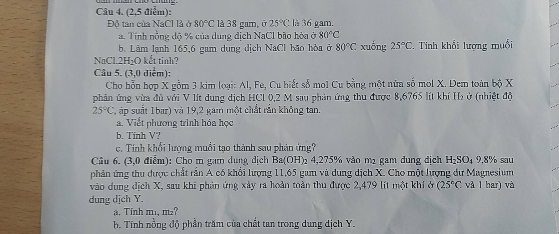 (2,5 điểm): 
Độ tan của NaCl là ở 80°C là 38 gam, ở 25°C là 36 gam. 
a. Tính nồng độ % của dung dịch NaCl bão hòa ở 80°C
b. Làm lạnh 165, 6 gam dung dịch NaCl bão hòa ở 80°C xuống 25°C. Tính khối lượng muối 
NaCl. 2H₂O kết tinh? 
Câu 5. (3,0 điểm): 
Cho hỗn hợp X gồm 3 kim loại: Al, Fe, Cu biết số mol Cu bằng một nửa số mol X. Đem toàn bộ X
phản ứng vừa đủ với V lít dung dịch HCl 0,2 M sau phản ứng thu được 8,6765 lít khí H_2 ở (nhiệt độ
25°C , áp suất 1bar) và 19,2 gam một chất rắn không tan. 
a. Viết phương trình hóa học 
b. Tính V? 
c. Tính khối lượng muối tạo thành sau phản ứng? 
Câu 6. (3,0 điểm): Cho m gam dung dịch Ba(OH)₂ 4,275% vào m² gam dung dịch H_2SO_49,8% sau 
phản ứng thu được chất rắn A có khối lượng 11,65 gam và dung dịch X. Cho một lượng dư Magnesium 
vào dung dịch X, sau khi phản ứng xảy ra hoàn toàn thu được 2,479 lít một khí ở (25°C và 1 bar) và 
dung dịch Y. 
a. Tính m₁, m²? 
b. Tính nồng độ phần trăm của chất tan trong dung dịch Y.