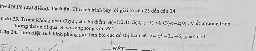 PHÀN IV (2,0 điễm). Tự luận. Thí sinh trình bày lời giải từ câu 23 đến câu 24 
Câu 23. Trong không gian Oxyz , cho ba điểm A(-1;2;1), B(2;1;-5) và C(4;-2;0). Viết phương trình 
đường thẳng đi qua A và song song với BC . 
Câu 24. Tính diện tích hình phẳng giới hạn bởi các đồ thị hàm số y=x^2+3x-5; y=4x+1
hêt