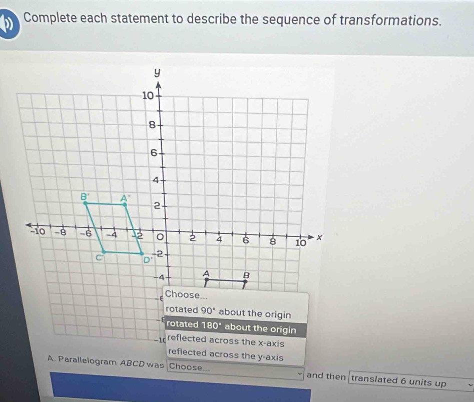 Complete each statement to describe the sequence of transformations.
rotated 90° about the origin
- rotated 180° about the origin
-1 reflected across the x-axis
reflected across the y-axis
A. Parallelogram ABCD was Choose... and then translated 6 units up