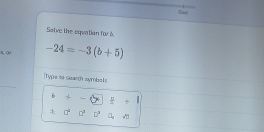 Goal 
Solve the equation for b. 
s, or -24=-3(b+5)
Type to search symbols 
b + -∈fty  □ /□   □  =_  
+ □^(□) □^2 □^3 □ _0 sqrt(□ )